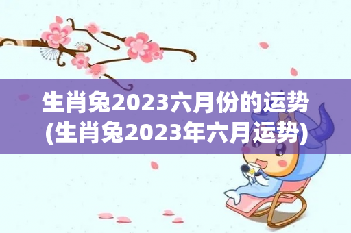 生肖兔2023六月份的运势(生肖兔2023年六月运势)