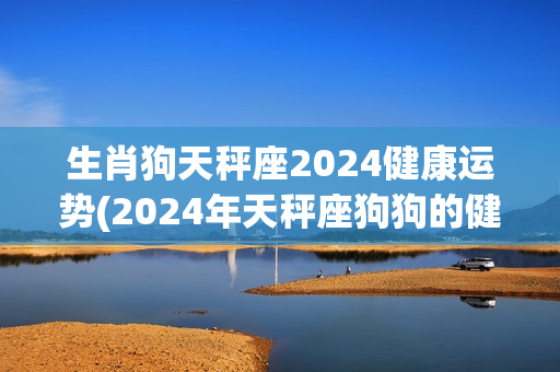 生肖狗天秤座2024健康运势(2024年天秤座狗狗的健康状况如何？)