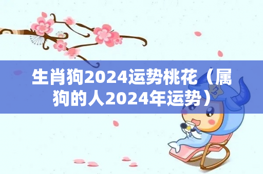 生肖狗2024运势桃花（属狗的人2024年运势）