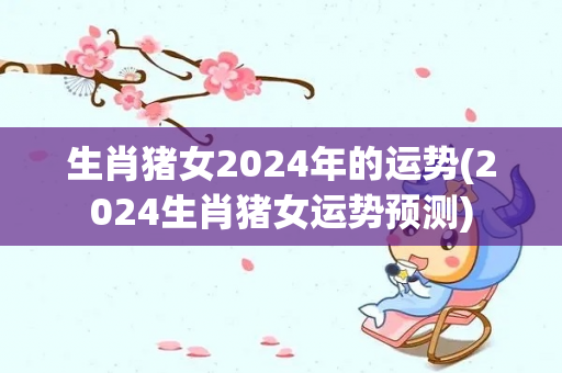 生肖猪女2024年的运势(2024生肖猪女运势预测)