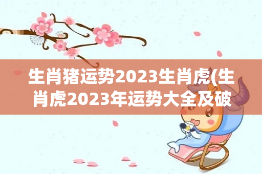 生肖猪运势2023生肖虎(生肖虎2023年运势大全及破解生肖虎2023年运势大全)