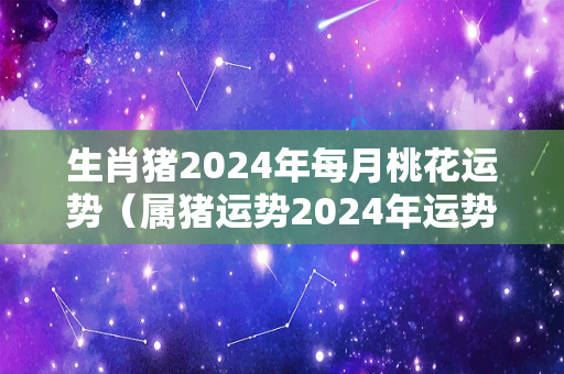 生肖猪2024年每月桃花运势（属猪运势2024年运势详解）