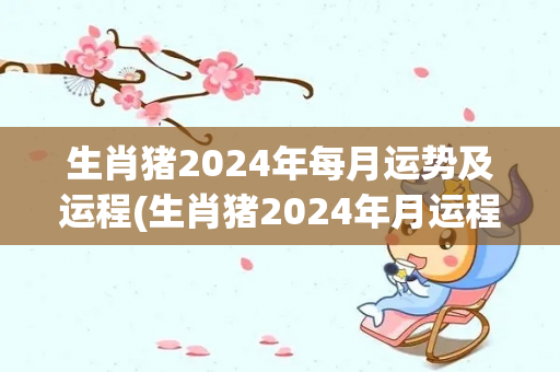 生肖猪2024年每月运势及运程(生肖猪2024年月运程及运势详解)