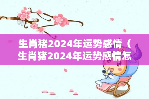 生肖猪2024年运势感情（生肖猪2024年运势感情怎么样）