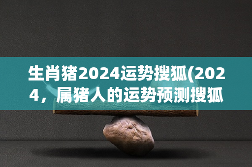 生肖猪2024运势搜狐(2024，属猪人的运势预测搜狐！)