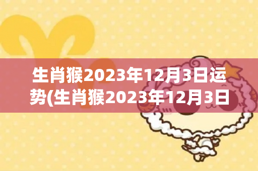 生肖猴2023年12月3日运势(生肖猴2023年12月3日运势如何)
