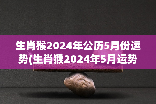 生肖猴2024年公历5月份运势(生肖猴2024年5月运势大揭密)