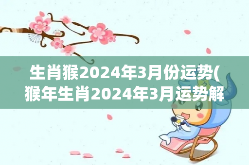 生肖猴2024年3月份运势(猴年生肖2024年3月运势解析)