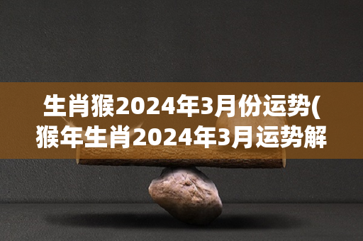 生肖猴2024年3月份运势(猴年生肖2024年3月运势解析)
