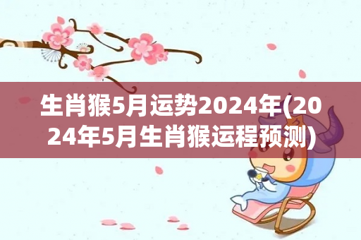 生肖猴5月运势2024年(2024年5月生肖猴运程预测)