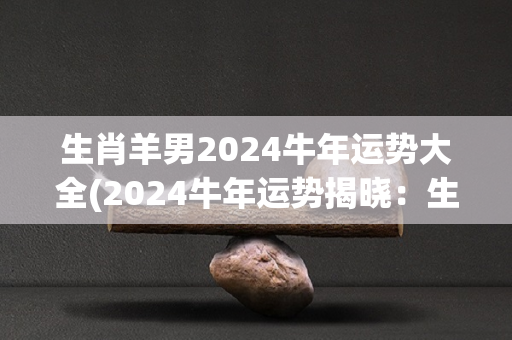 生肖羊男2024牛年运势大全(2024牛年运势揭晓：生肖羊男吉星高照)