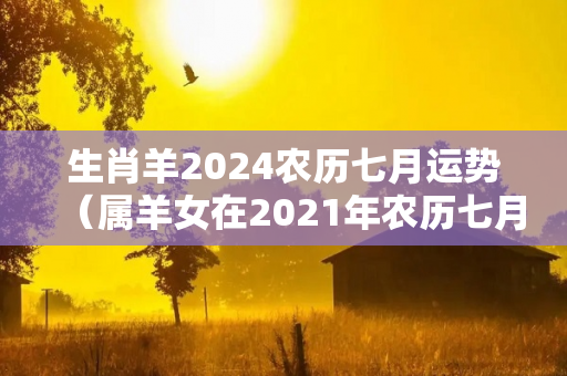 生肖羊2024农历七月运势（属羊女在2021年农历七月的运气）