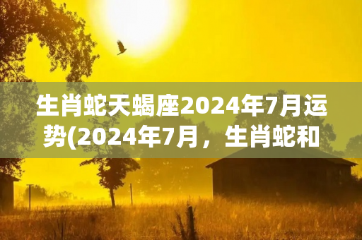 生肖蛇天蝎座2024年7月运势(2024年7月，生肖蛇和天蝎座的运势如何？)