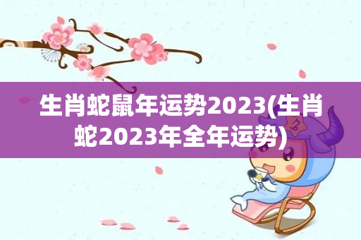 生肖蛇鼠年运势2023(生肖蛇2023年全年运势)