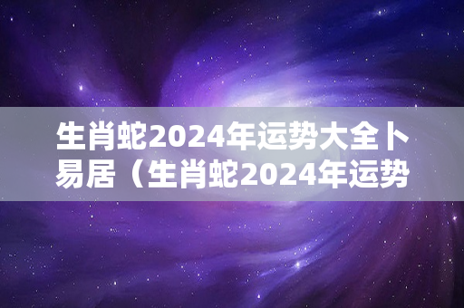 生肖蛇2024年运势大全卜易居（生肖蛇2024年运势及运程）