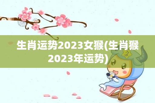 生肖运势2023女猴(生肖猴2023年运势)