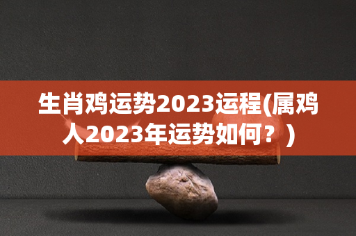 生肖鸡运势2023运程(属鸡人2023年运势如何？)