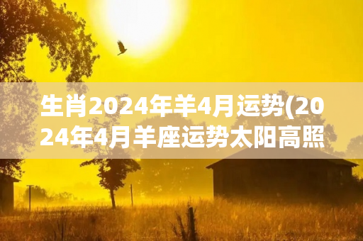 生肖2024年羊4月运势(2024年4月羊座运势太阳高照，繁荣昌盛)