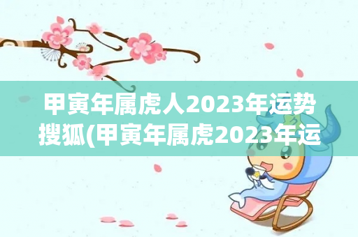 甲寅年属虎人2023年运势搜狐(甲寅年属虎2023年运势搜狐)
