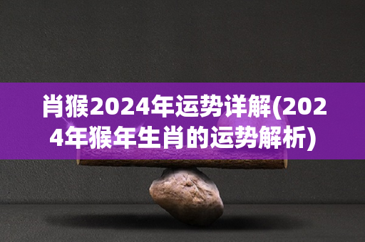 肖猴2024年运势详解(2024年猴年生肖的运势解析)