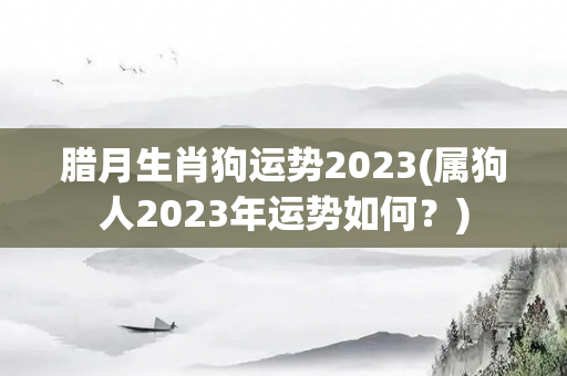 腊月生肖狗运势2023(属狗人2023年运势如何？)