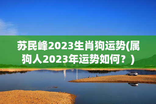 苏民峰2023生肖狗运势(属狗人2023年运势如何？)