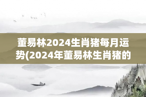 董易林2024生肖猪每月运势(2024年董易林生肖猪的月运势预测)