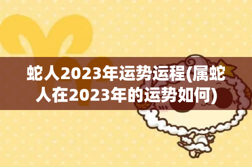 蛇人2023年运势运程(属蛇人在2023年的运势如何)