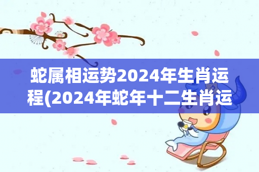 蛇属相运势2024年生肖运程(2024年蛇年十二生肖运势预测)