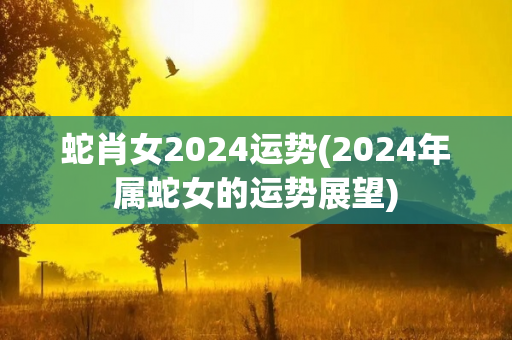 蛇肖女2024运势(2024年属蛇女的运势展望)