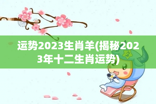 运势2023生肖羊(揭秘2023年十二生肖运势)
