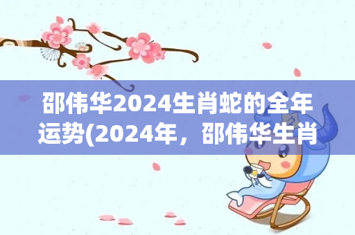 邵伟华2024生肖蛇的全年运势(2024年，邵伟华生肖蛇：整体运势可观，富有进取心。)
