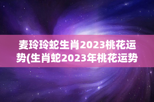 麦玲玲蛇生肖2023桃花运势(生肖蛇2023年桃花运势)
