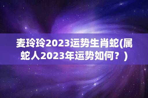 麦玲玲2023运势生肖蛇(属蛇人2023年运势如何？)