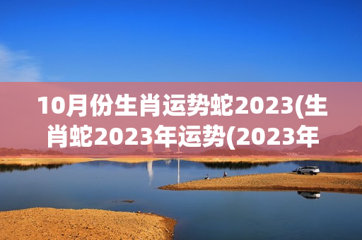 10月份生肖运势蛇2023(生肖蛇2023年运势(2023年运势)-第1张图片-星缘配
