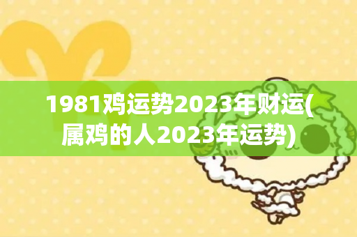 1981鸡运势2023年财运(属鸡的人2023年运势)