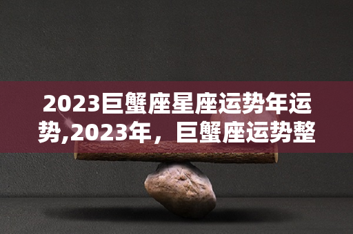 2023巨蟹座星座运势年运势,2023年，巨蟹座运势整体运势整体运势整体运势