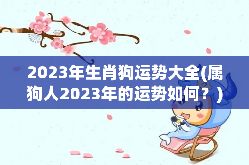 2023年生肖狗运势大全(属狗人2023年的运势如何？)