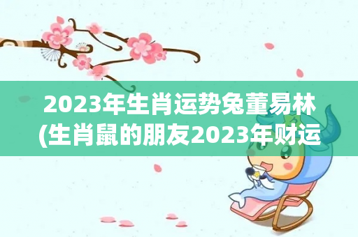 2023年生肖运势兔董易林(生肖鼠的朋友2023年财运最好的月份是4月5日)-第1张图片-星缘配