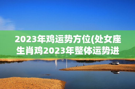 2023年鸡运势方位(处女座生肖鸡2023年整体运势进入2023年)