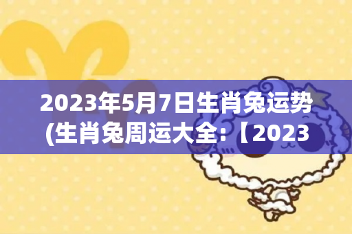2023年5月7日生肖兔运势(生肖兔周运大全:【2023年5月7日)