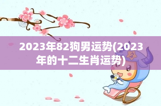 2023年82狗男运势(2023年的十二生肖运势)-第1张图片-星缘配