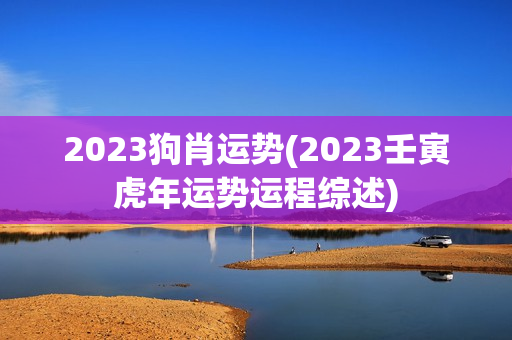 2023狗肖运势(2023壬寅虎年运势运程综述)