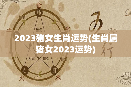 2023猪女生肖运势(生肖属猪女2023运势)