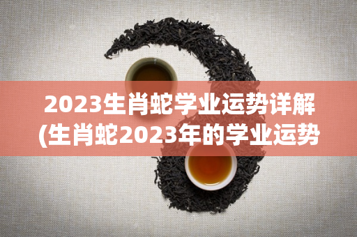 2023生肖蛇学业运势详解(生肖蛇2023年的学业运势如何？)
