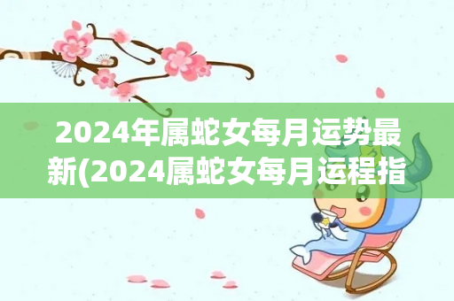 2024年属蛇女每月运势最新(2024属蛇女每月运程指南)