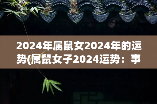 2024年属鼠女2024年的运势(属鼠女子2024运势：事业顺遂，感情美满)