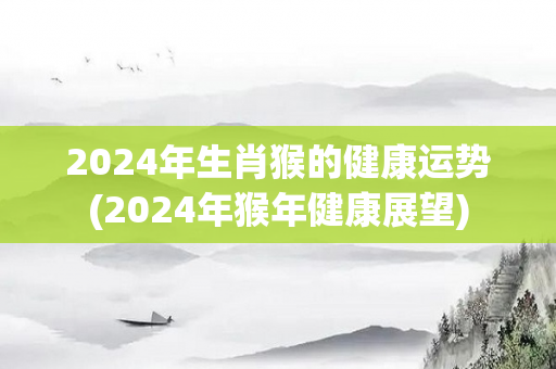 2024年生肖猴的健康运势(2024年猴年健康展望)