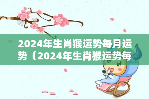 2024年生肖猴运势每月运势（2024年生肖猴运势每月运势详解）