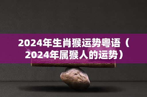 2024年生肖猴运势粤语（2024年属猴人的运势）